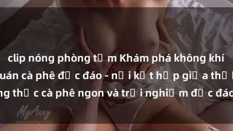 clip nóng phòng tắm Khám phá không khí độc đáo tại sex quán cà phê độc đáo - nơi kết hợp giữa thưởng thức cà phê ngon và trải nghiệm độc đáo của không gian sex shop.