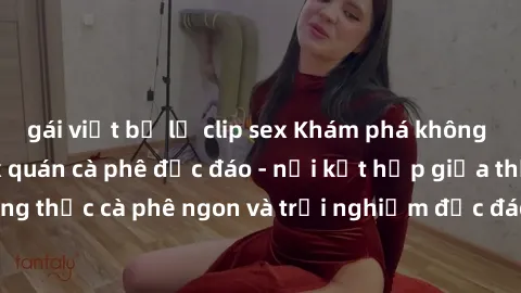gái việt bị lộ clip sex Khám phá không khí độc đáo tại sex quán cà phê độc đáo - nơi kết hợp giữa thưởng thức cà phê ngon và trải nghiệm độc đáo của không gian sex shop.