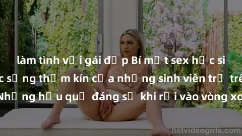 làm tình với gái đẹp Bí mật sex học sinh không che: Cuộc sống thầm kín của những sinh viên trẻ trên trường. Những hậu quả đáng sợ khi rơi vào vòng xoáy của tình dục từ tuổi mới lớn.