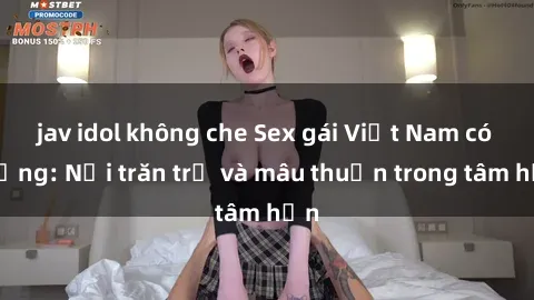 jav idol không che Sex gái Việt Nam có chồng: Nỗi trăn trở và mâu thuẫn trong tâm hồn