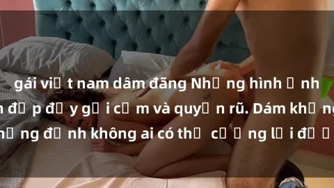 gái việt nam dâm đãng Những hình ảnh sex gái Việt xinh đẹp đầy gợi cảm và quyến rũ. Dám khẳng định không ai có thể cưỡng lại được vẻ đẹp của họ.