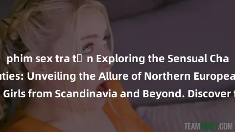 phim sex tra tấn Exploring the Sensual Charms of Nordic Beauties: Unveiling the Allure of Northern European Sexiness in Girls from Scandinavia and Beyond. Discover the Seductive Secrets of Northern Eu