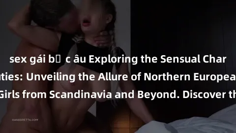 sex gái bắc âu Exploring the Sensual Charms of Nordic Beauties: Unveiling the Allure of Northern European Sexiness in Girls from Scandinavia and Beyond. Discover the Seductive Secrets of Northern Euro