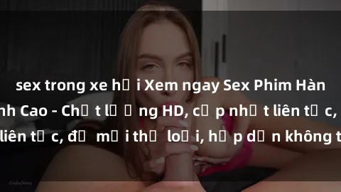sex trong xe hơi Xem ngay Sex Phim Hàn Quốc Vietsub Đỉnh Cao - Chất lượng HD, cập nhật liên tục, đủ mọi thể loại, hấp dẫn không thể bỏ qua!