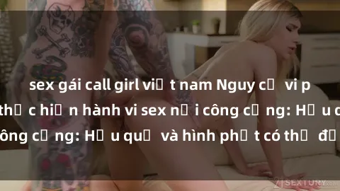 sex gái call girl việt nam Nguy cơ vi phạm pháp luật khi thực hiện hành vi sex nơi công cộng: Hậu quả và hình phạt có thể đối mặt