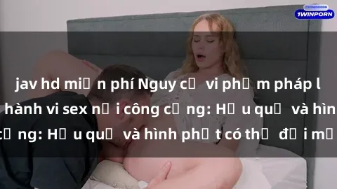 jav hd miễn phí Nguy cơ vi phạm pháp luật khi thực hiện hành vi sex nơi công cộng: Hậu quả và hình phạt có thể đối mặt