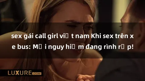 sex gái call girl việt nam Khi sex trên xe bus: Mối nguy hiểm đang rình rập!