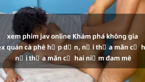 xem phim jav online Khám phá không gian độc đáo tại sex quán cà phê hấp dẫn, nơi thỏa mãn cả hai niềm đam mê