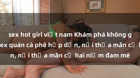 sex hot girl việt nam Khám phá không gian độc đáo tại sex quán cà phê hấp dẫn, nơi thỏa mãn cả hai niềm đam mê