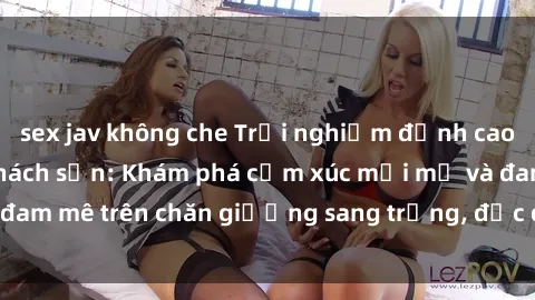 sex jav không che Trải nghiệm đỉnh cao tình yêu tại sex khách sạn: Khám phá cảm xúc mới mẻ và đam mê trên chăn giường sang trọng, độc đáo, không giới hạn.