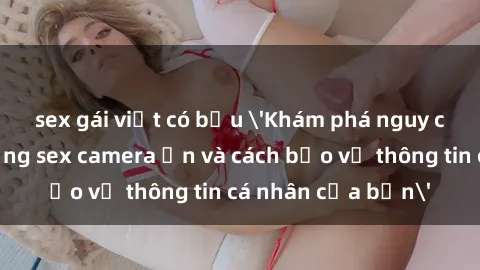 sex gái việt có bầu 'Khám phá nguy cơ của việc sử dụng sex camera ẩn và cách bảo vệ thông tin cá nhân của bạn'