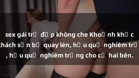 sex gái trẻ đẹp không che Khoảnh khắc đáng buồn: Sex khách sạn bị quay lén, hậu quả nghiêm trọng cho cả hai bên.