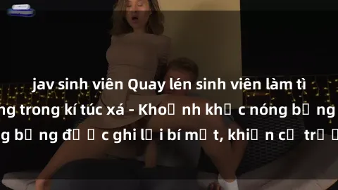 jav sinh viên Quay lén sinh viên làm tình ngay trên giường trong kí túc xá - Khoảnh khắc nóng bỏng được ghi lại bí mật, khiến cả trường học xôn xao.