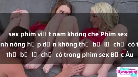 sex phim việt nam không che Phim sex Bắc Âu: Những cảnh nóng hấp dẫn không thể bỏ lỡ chỉ có trong phim sex Bắc Âu