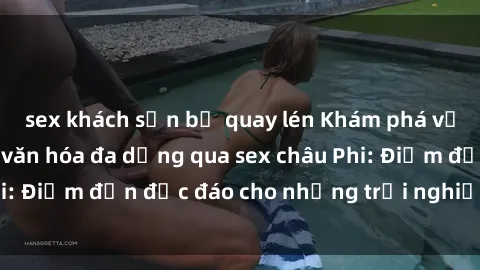 sex khách sạn bị quay lén Khám phá vẻ đẹp tự nhiên và văn hóa đa dạng qua sex châu Phi: Điểm đến độc đáo cho những trải nghiệm khó quên