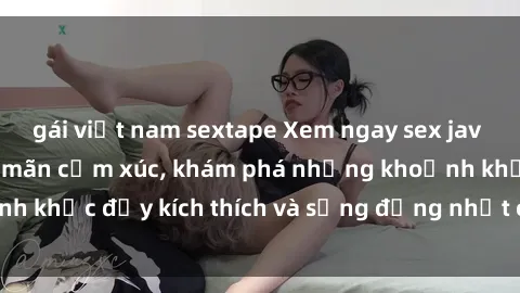 gái việt nam sextape Xem ngay sex jav không che để thỏa mãn cảm xúc, khám phá những khoảnh khắc đầy kích thích và sống động nhất chỉ trong click!