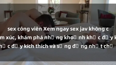 sex công viên Xem ngay sex jav không che để thỏa mãn cảm xúc, khám phá những khoảnh khắc đầy kích thích và sống động nhất chỉ trong click!