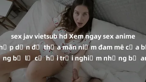 sex jav vietsub hd Xem ngay sex anime vietsub cực hot và hấp dẫn để thỏa mãn niềm đam mê của bạn! Đừng bỏ lỡ cơ hội trải nghiệm những bộ anime đỉnh cao chỉ có tại đây!