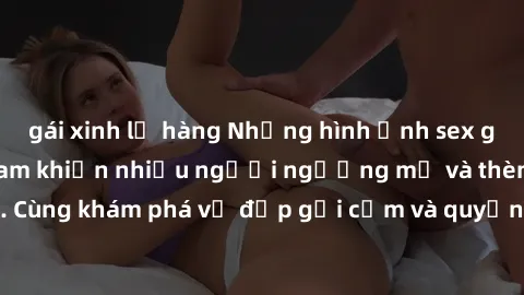gái xinh lộ hàng Những hình ảnh sex gái sinh viên Việt Nam khiến nhiều người ngưỡng mộ và thèm khát. Cùng khám phá vẻ đẹp gợi cảm và quyến rũ của những cô gái trẻ này.