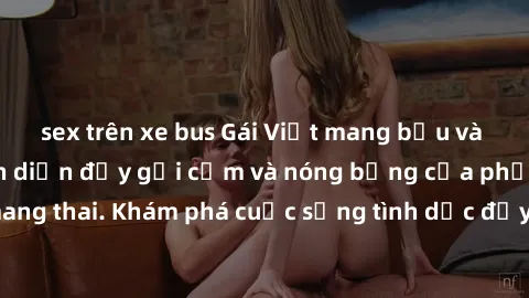 sex trên xe bus Gái Việt mang bầu và làm tình: Màn trình diễn đầy gợi cảm và nóng bỏng của phụ nữ mang thai. Khám phá cuộc sống tình dục đầy hấp dẫn và mới lạ của họ!