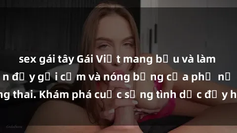 sex gái tây Gái Việt mang bầu và làm tình: Màn trình diễn đầy gợi cảm và nóng bỏng của phụ nữ mang thai. Khám phá cuộc sống tình dục đầy hấp dẫn và mới lạ của họ!