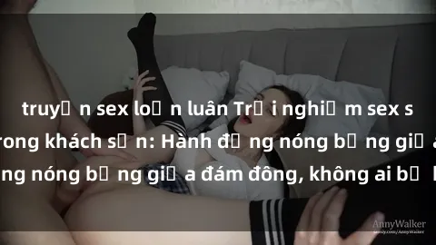 truyện sex loạn luân Trải nghiệm sex sinh viên sôi động trong khách sạn: Hành động nóng bỏng giữa đám đông, không ai bị bỏ lỡ