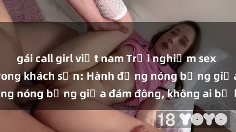 gái call girl việt nam Trải nghiệm sex sinh viên sôi động trong khách sạn: Hành động nóng bỏng giữa đám đông, không ai bị bỏ lỡ