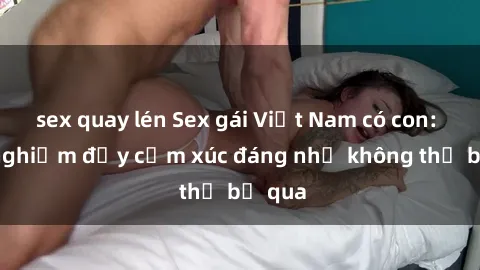 sex quay lén Sex gái Việt Nam có con: Trải nghiệm đầy cảm xúc đáng nhớ không thể bỏ qua