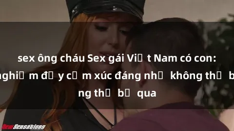 sex ông cháu Sex gái Việt Nam có con: Trải nghiệm đầy cảm xúc đáng nhớ không thể bỏ qua