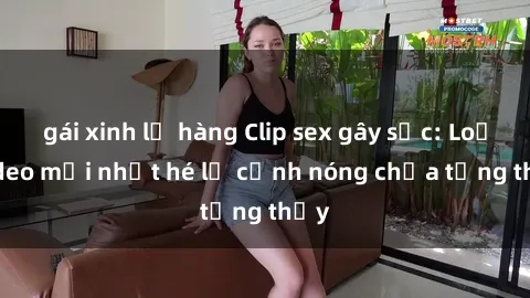 gái xinh lộ hàng Clip sex gây sốc: Loạt video mới nhất hé lộ cảnh nóng chưa từng thấy