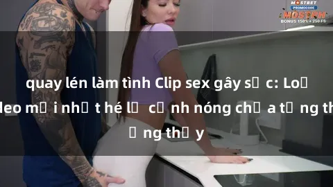 quay lén làm tình Clip sex gây sốc: Loạt video mới nhất hé lộ cảnh nóng chưa từng thấy