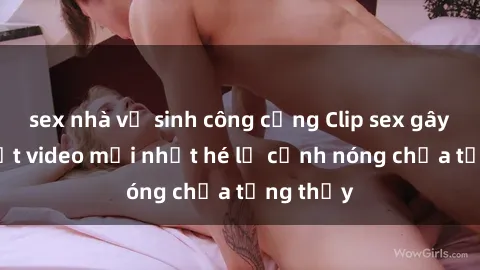 sex nhà vệ sinh công cộng Clip sex gây sốc: Loạt video mới nhất hé lộ cảnh nóng chưa từng thấy