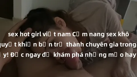 sex hot girl việt nam Cẩm nang sex không che: Những bí quyết khiến bạn trở thành chuyên gia trong chuyện ấy! Đọc ngay để khám phá những mẹo hay và bí quyết tình dục không che.