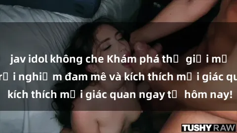 jav idol không che Khám phá thế giới mới của sex online: trải nghiệm đam mê và kích thích mọi giác quan ngay từ hôm nay!