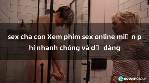 sex cha con Xem phim sex online miễn phí nhanh chóng và dễ dàng