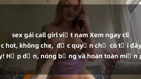 sex gái call girl việt nam Xem ngay clip sex không che cực hot, không che,  độc quyền chỉ có tại đây! Hấp dẫn, nóng bỏng và hoàn toàn miễn phí, không thể bỏ qua!