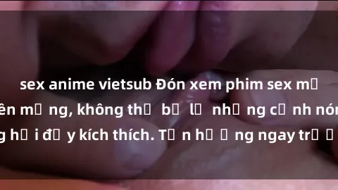 sex anime vietsub Đón xem phim sex mới nhất đang hot trên mạng, không thể bỏ lỡ những cảnh nóng hổi đầy kích thích. Tận hưởng ngay trước khi bị xoá chóng mặt!