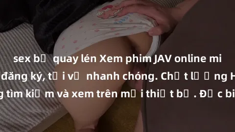 sex bị quay lén Xem phim JAV online miễn phí không cần đăng ký, tải về nhanh chóng. Chất lượng HD, dễ dàng tìm kiếm và xem trên mọi thiết bị. Đặc biệt, không quảng cáo làm phiền.