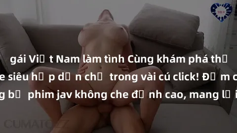 gái Việt Nam làm tình Cùng khám phá thế giới jav không che siêu hấp dẫn chỉ trong vài cú click! Đắm chìm trong những bộ phim jav không che đỉnh cao, mang lại trải nghiệm thú vị và đầy kích thích.