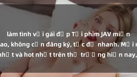 làm tình với gái đẹp Tải phim JAV miễn phí chất lượng cao, không cần đăng ký, tốc độ nhanh. Mới nhất và hot nhất trên thị trường hiện nay, cập nhật hàng ngày.