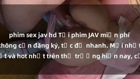phim sex jav hd Tải phim JAV miễn phí chất lượng cao, không cần đăng ký, tốc độ nhanh. Mới nhất và hot nhất trên thị trường hiện nay, cập nhật hàng ngày.