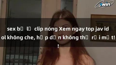 sex bị lộ clip nóng Xem ngay top jav idol không che, hấp dẫn không thể rời mắt!