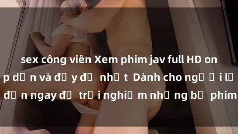 sex công viên Xem phim jav full HD online miễn phí - Hấp dẫn và đầy đủ nhất  Dành cho người lớn, đến ngay để trải nghiệm những bộ phim hấp dẫn và hấp dẫn.