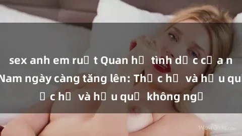 sex anh em ruột Quan hệ tình dục của nữ sinh Việt Nam ngày càng tăng lên: Thực hư và hậu quả không ngờ