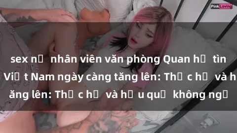 sex nữ nhân viên văn phòng Quan hệ tình dục của nữ sinh Việt Nam ngày càng tăng lên: Thực hư và hậu quả không ngờ
