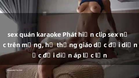 sex quán karaoke Phát hiện clip sex nữ sinh gây sốc trên mạng, hệ thống giáo dục đối diện áp lực lớn