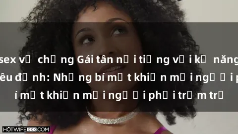 sex vợ chồng Gái tân nổi tiếng với kỹ năng 'làm tình' siêu đỉnh: Những bí mật khiến mọi người phải trầm trồ