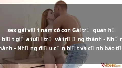 sex gái việt nam có con Gái trẻ quan hệ: Mối quan hệ khác biệt giữa tuổi trẻ và trưởng thành - Những điều cần biết và cảnh báo từ chuyên gia