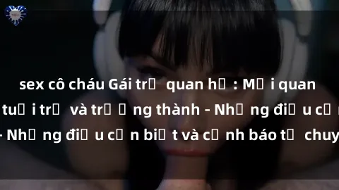 sex cô cháu Gái trẻ quan hệ: Mối quan hệ khác biệt giữa tuổi trẻ và trưởng thành - Những điều cần biết và cảnh báo từ chuyên gia