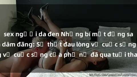 sex người da đen Những bí mật đằng sau vẻ ngoài gái già dâm đãng: Sự thật đau lòng về cuộc sống của phụ nữ đã qua tuổi thanh xuân